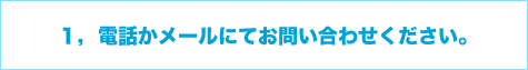 1,電話かメールにてお問い合わせください。